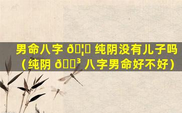 男命八字 🦁 纯阴没有儿子吗（纯阴 🐳 八字男命好不好）